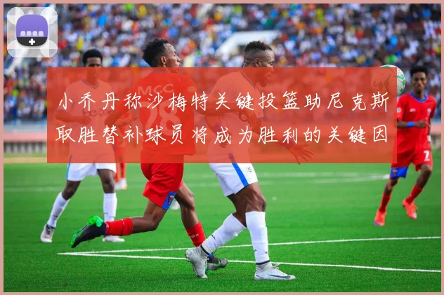 小乔丹称沙梅特关键投篮助尼克斯取胜替补球员将成为胜利的关键因素