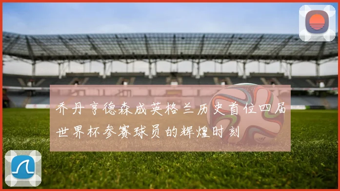 乔丹亨德森成英格兰历史首位四届世界杯参赛球员的辉煌时刻