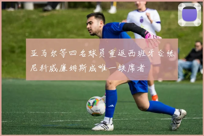 亚马尔等四名球员重返西班牙合练尼科威廉姆斯成唯一缺席者