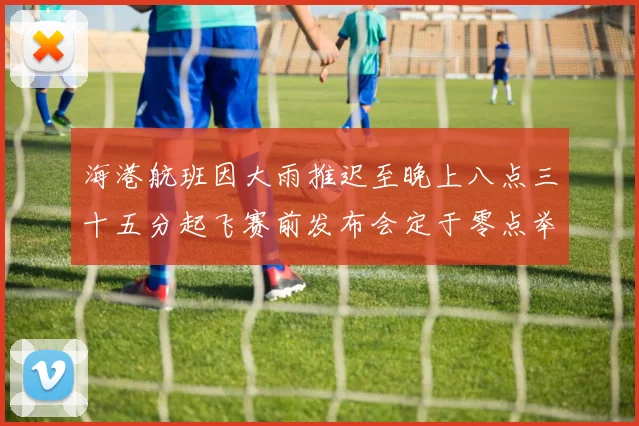 海港航班因大雨推迟至晚上八点三十五分起飞赛前发布会定于零点举行