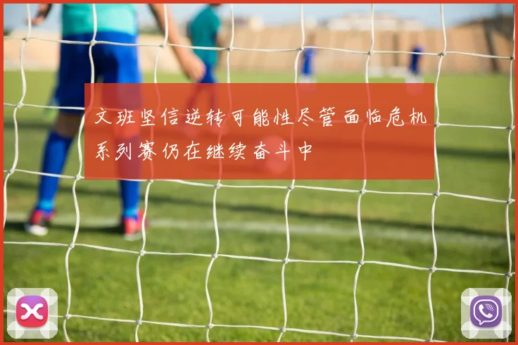 文班坚信逆转可能性尽管面临危机系列赛仍在继续奋斗中