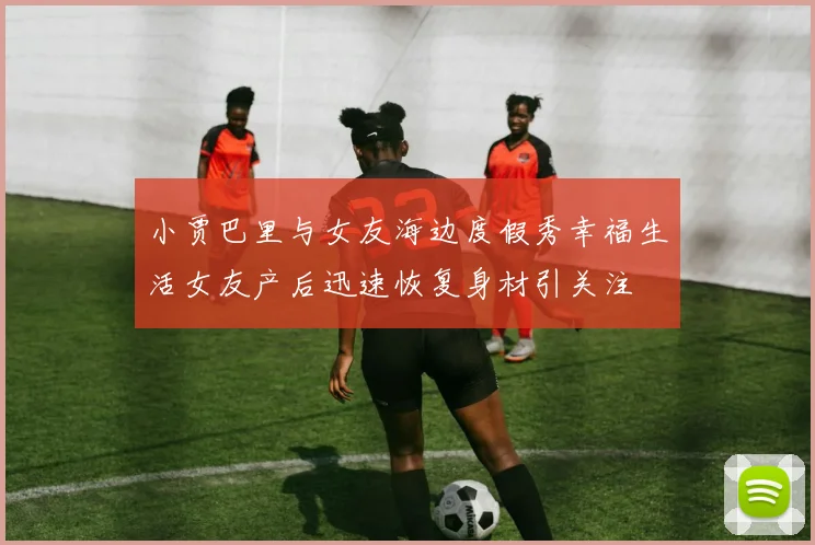 小贾巴里与女友海边度假秀幸福生活女友产后迅速恢复身材引关注
