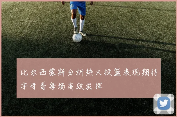 比尔西蒙斯分析热火投篮表现期待字母哥每场高效发挥