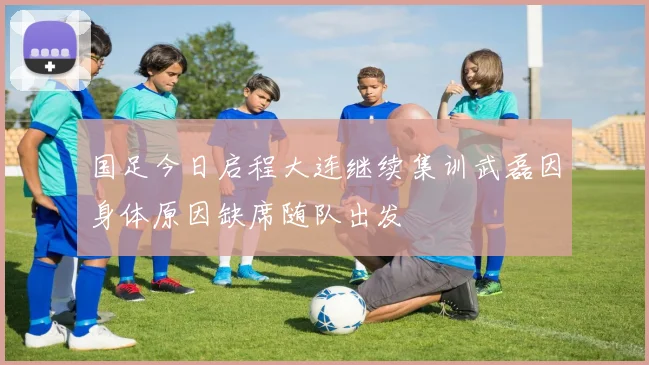 国足今日启程大连继续集训武磊因身体原因缺席随队出发