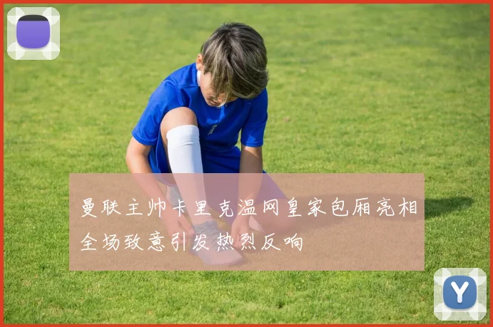 曼联主帅卡里克温网皇家包厢亮相全场致意引发热烈反响