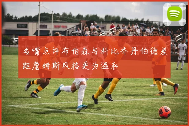 名嘴点评布伦森与科比乔丹伯德差距詹姆斯风格更为温和