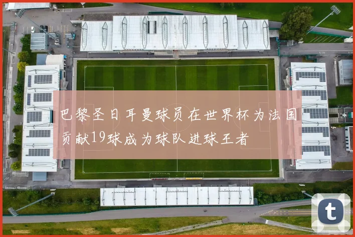 巴黎圣日耳曼球员在世界杯为法国贡献19球成为球队进球王者