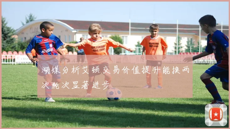 湖媒分析艾顿交易价值提升能换两次轮次显著进步