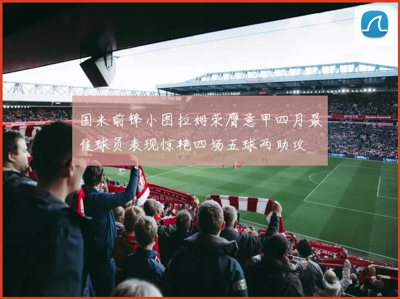 国米前锋小图拉姆荣膺意甲四月最佳球员表现惊艳四场五球两助攻