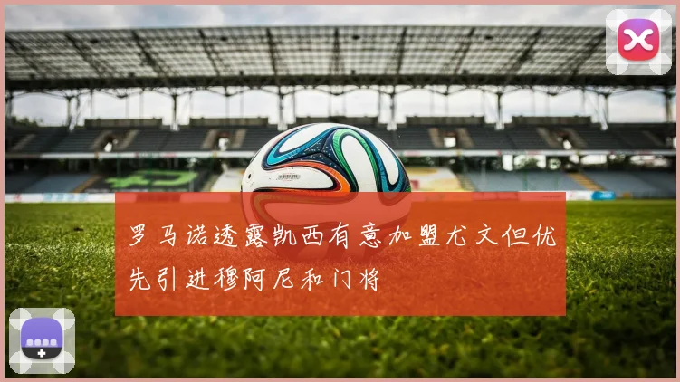 罗马诺透露凯西有意加盟尤文但优先引进穆阿尼和门将