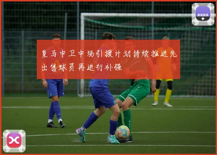 皇马中卫中场引援计划持续推进先出售球员再进行补强