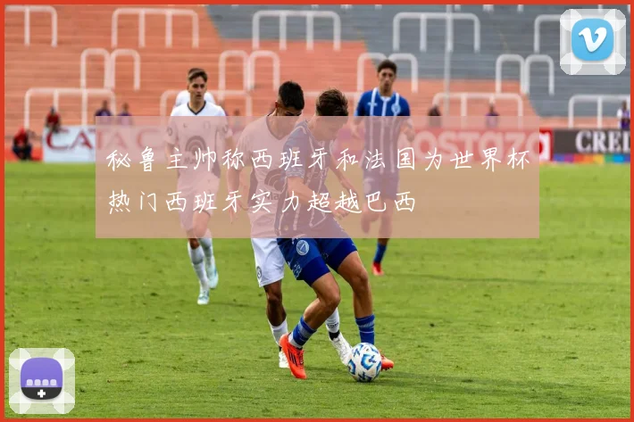 秘鲁主帅称西班牙和法国为世界杯热门西班牙实力超越巴西