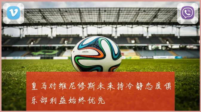 皇马对维尼修斯未来持冷静态度俱乐部利益始终优先
