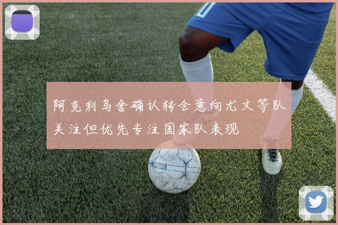 阿克利乌舍确认转会意向尤文等队关注但优先专注国家队表现