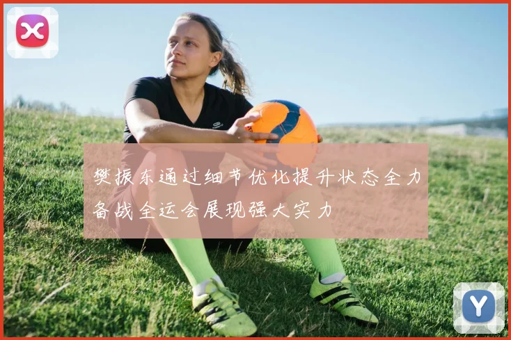 樊振东通过细节优化提升状态全力备战全运会展现强大实力
